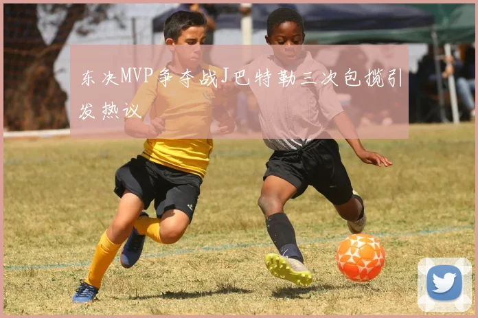 东决MVP争夺战J巴特勒三次包揽引发热议