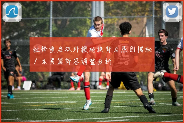 杜锋重启双外援轮换背后原因揭秘广东男篮阵容调整分析
