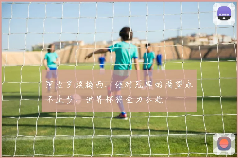 阿圭罗谈梅西：他对冠军的渴望永不止步，世界杯将全力以赴