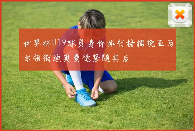 世界杯U19球员身价排行榜揭晓亚马尔领衔迪奥曼德紧随其后