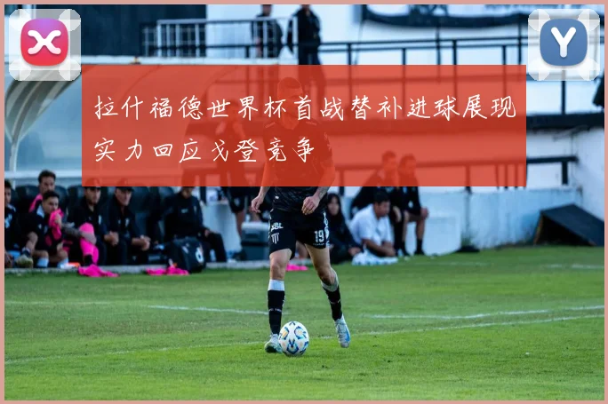 拉什福德世界杯首战替补进球展现实力回应戈登竞争