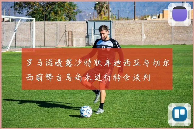 罗马诺透露沙特联库迪西亚与切尔西前锋吉乌尚未进行转会谈判