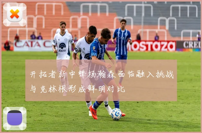 开拓者新中锋杨瀚森面临融入挑战与克林根形成鲜明对比