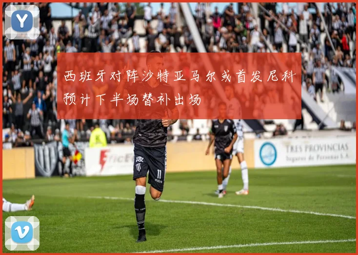 西班牙对阵沙特亚马尔或首发尼科预计下半场替补出场