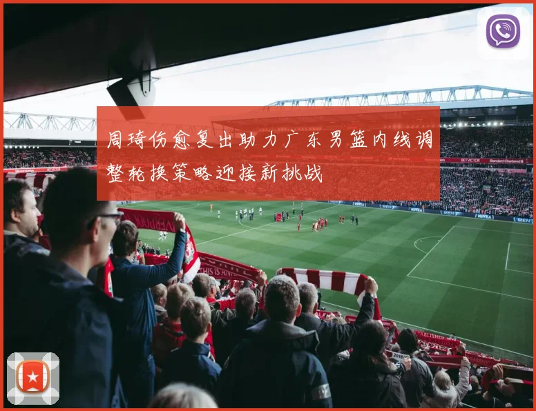 周琦伤愈复出助力广东男篮内线调整轮换策略迎接新挑战