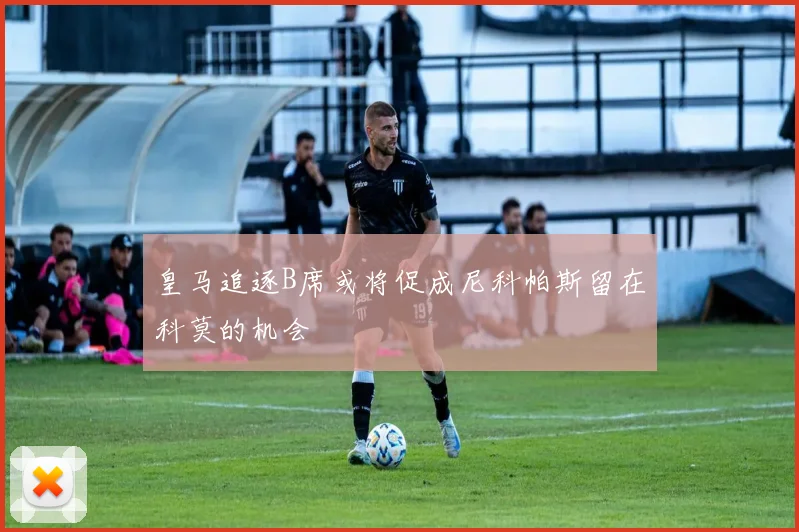 皇马追逐B席或将促成尼科帕斯留在科莫的机会