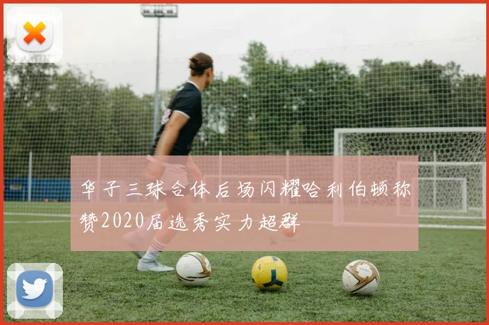 华子三球合体后场闪耀哈利伯顿称赞2020届选秀实力超群