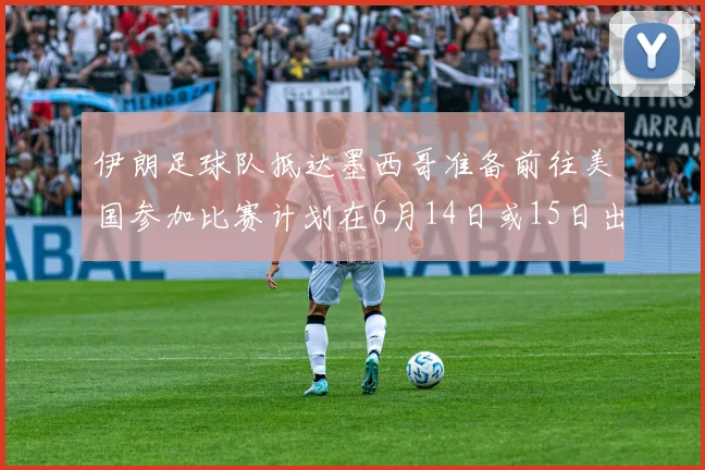 伊朗足球队抵达墨西哥准备前往美国参加比赛计划在6月14日或15日出发