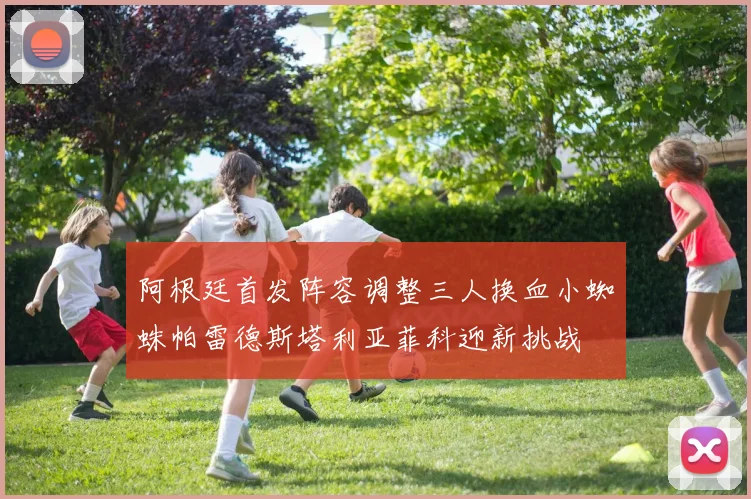 阿根廷首发阵容调整三人换血小蜘蛛帕雷德斯塔利亚菲科迎新挑战
