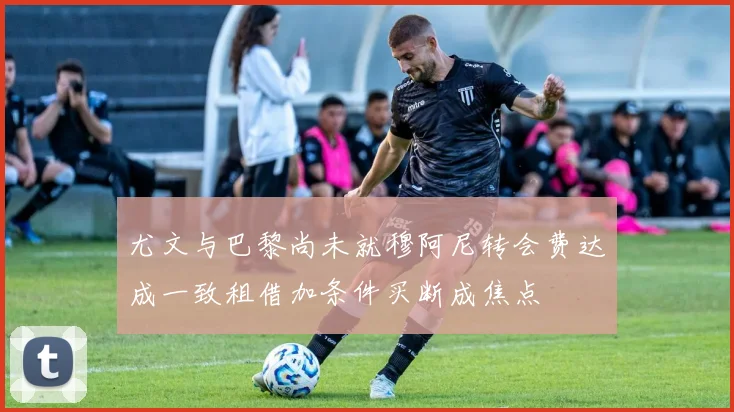 尤文与巴黎尚未就穆阿尼转会费达成一致租借加条件买断成焦点