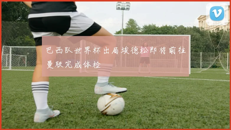 巴西队世界杯出局埃德松即将前往曼联完成体检