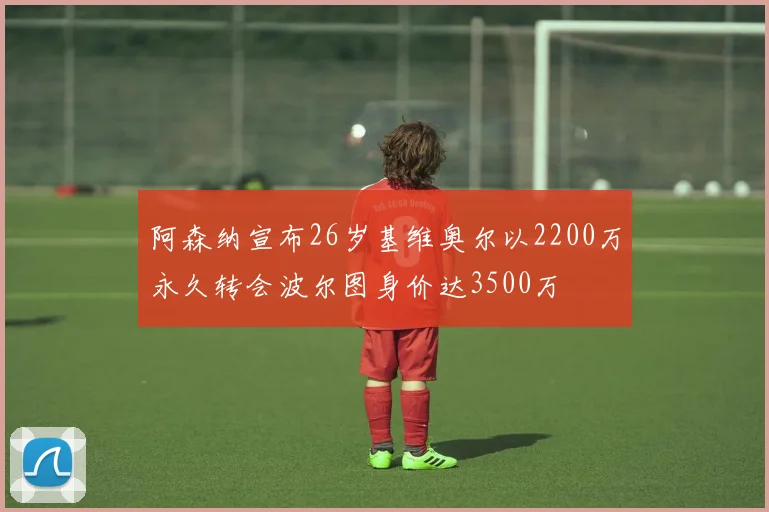 阿森纳宣布26岁基维奥尔以2200万永久转会波尔图身价达3500万
