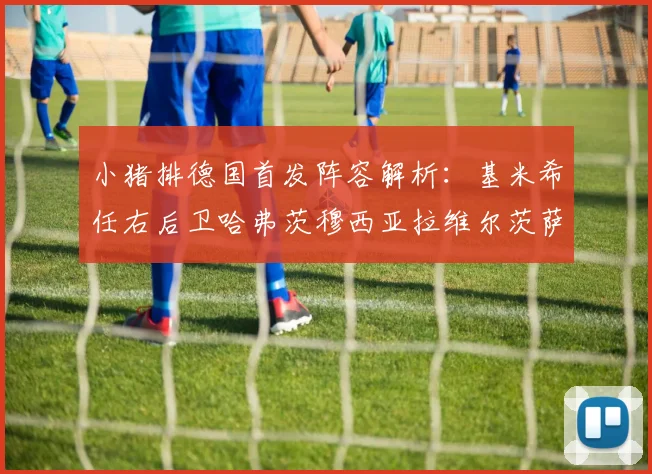 小猪排德国首发阵容解析：基米希任右后卫哈弗茨穆西亚拉维尔茨萨内齐聚一堂