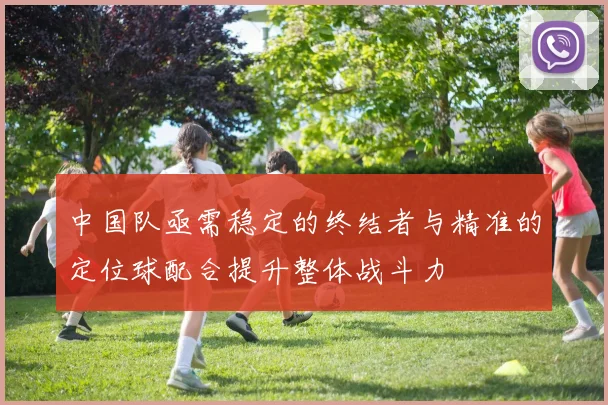 中国队亟需稳定的终结者与精准的定位球配合提升整体战斗力