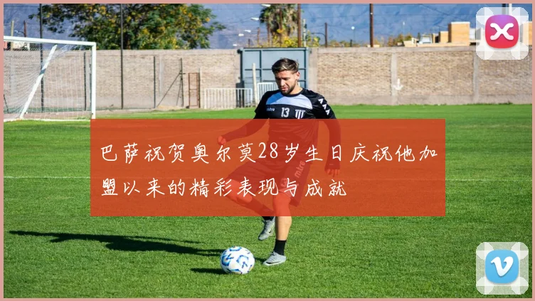 巴萨祝贺奥尔莫28岁生日庆祝他加盟以来的精彩表现与成就