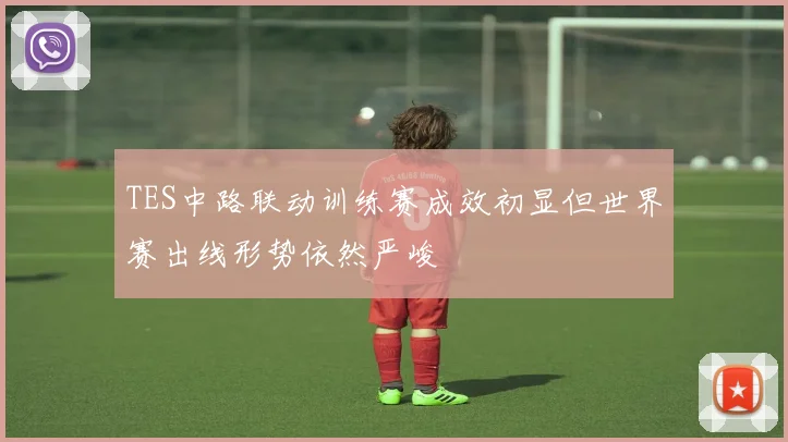 TES中路联动训练赛成效初显但世界赛出线形势依然严峻