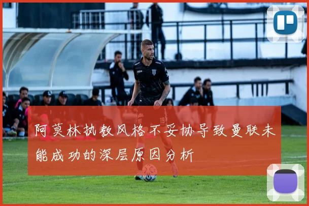 阿莫林执教风格不妥协导致曼联未能成功的深层原因分析